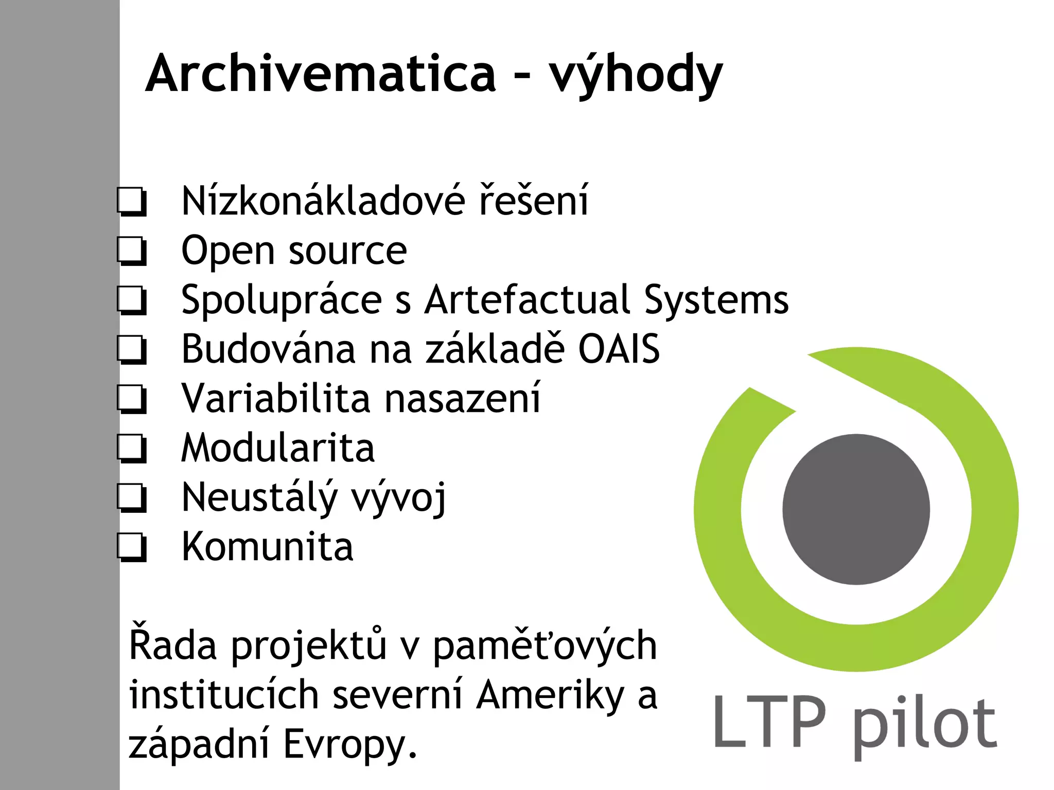 Archivematica – výhody
❏ Nízkonákladové řešení
❏ Open source
❏ Spolupráce s Artefactual Systems
❏ Budována na základě OAIS
❏ Variabilita nasazení
❏ Modularita
❏ Neustálý vývoj
❏ Komunita
Řada projektů v paměťových
institucích severní Ameriky a
západní Evropy.
 