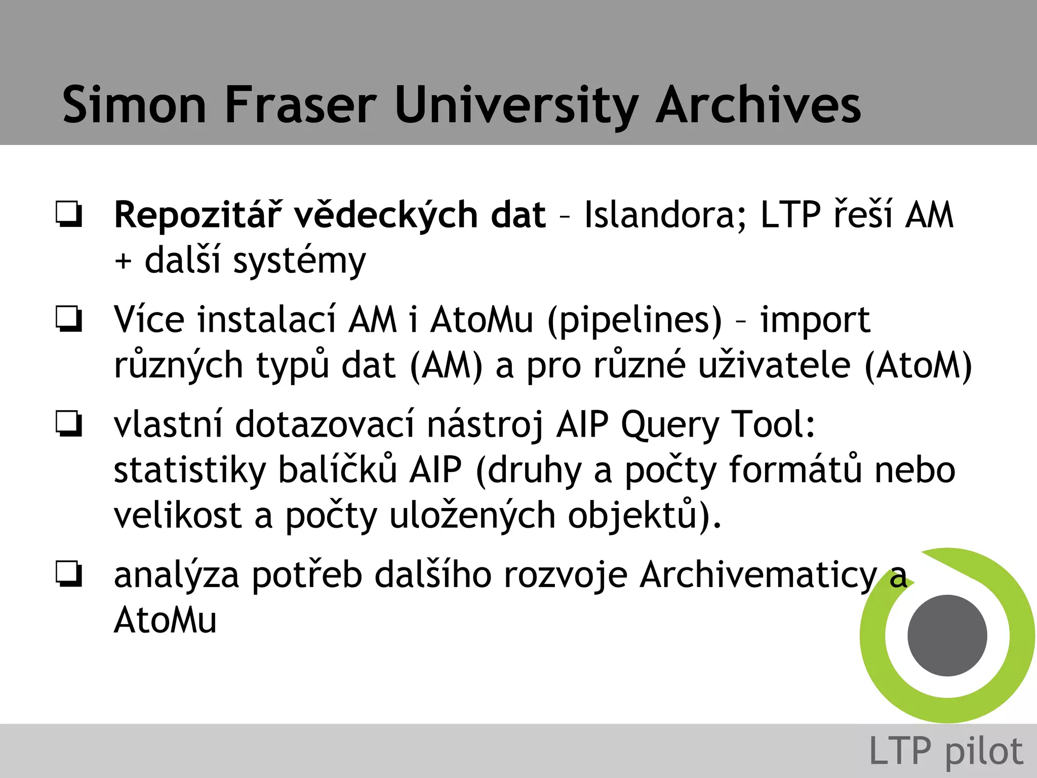 Simon Fraser University Archives
❏ Repozitář vědeckých dat – Islandora; LTP řeší AM
+ další systémy
❏ Více instalací AM i AtoMu (pipelines) – import
různých typů dat (AM) a pro různé uživatele (AtoM)
❏ vlastní dotazovací nástroj AIP Query Tool:
statistiky balíčků AIP (druhy a počty formátů nebo
velikost a počty uložených objektů).
❏ analýza potřeb dalšího rozvoje Archivematicy a
AtoMu
 