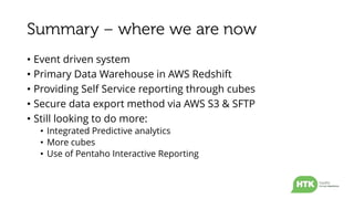 • Event driven system
• Primary Data Warehouse in AWS Redshift
• Providing Self Service reporting through cubes
• Secure data export method via AWS S3 & SFTP
• Still looking to do more:
• Integrated Predictive analytics
• More cubes
• Use of Pentaho Interactive Reporting
 