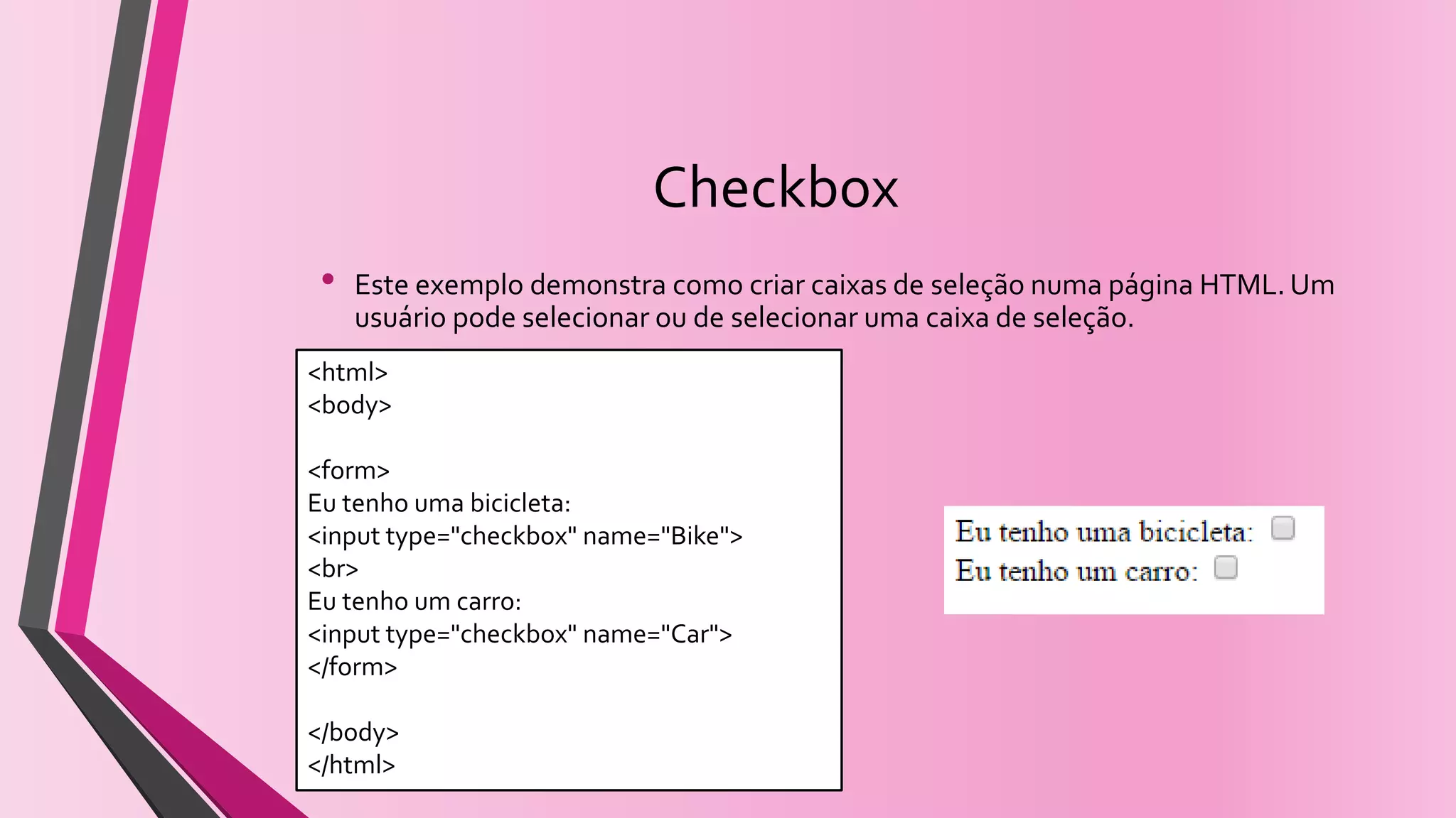 Checkbox
• Este exemplo demonstra como criar caixas de seleção numa página HTML.Um
usuário pode selecionar ou de selecionar uma caixa de seleção.
<html>
<body>
<form>
Eu tenho uma bicicleta:
<input type="checkbox" name="Bike">
<br>
Eu tenho um carro:
<input type="checkbox" name="Car">
</form>
</body>
</html>
 