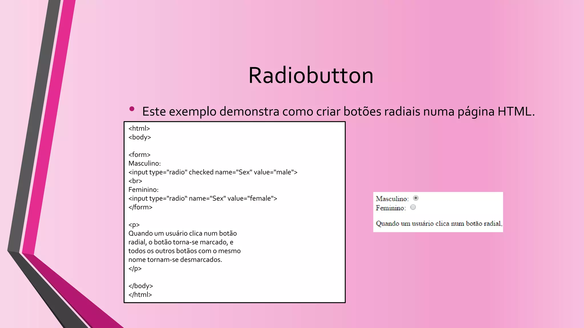 Radiobutton
• Este exemplo demonstra como criar botões radiais numa página HTML.
<html>
<body>
<form>
Masculino:
<input type="radio" checked name="Sex" value="male">
<br>
Feminino:
<input type="radio“ name="Sex" value="female">
</form>
<p>
Quando um usuário clica num botão
radial, o botão torna-se marcado, e
todos os outros botãos com o mesmo
nome tornam-se desmarcados.
</p>
</body>
</html>
 