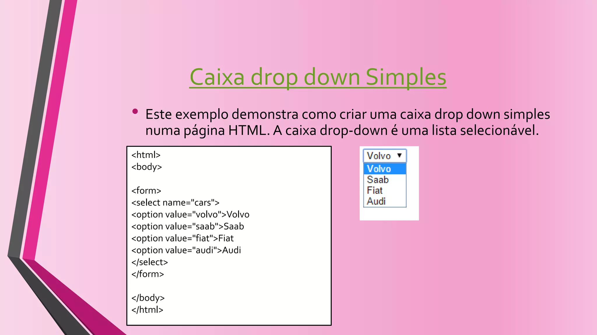 Caixa drop down Simples
• Este exemplo demonstra como criar uma caixa drop down simples
numa página HTML. A caixa drop-down é uma lista selecionável.
<html>
<body>
<form>
<select name="cars">
<option value="volvo">Volvo
<option value="saab">Saab
<option value="fiat">Fiat
<option value="audi">Audi
</select>
</form>
</body>
</html>
 