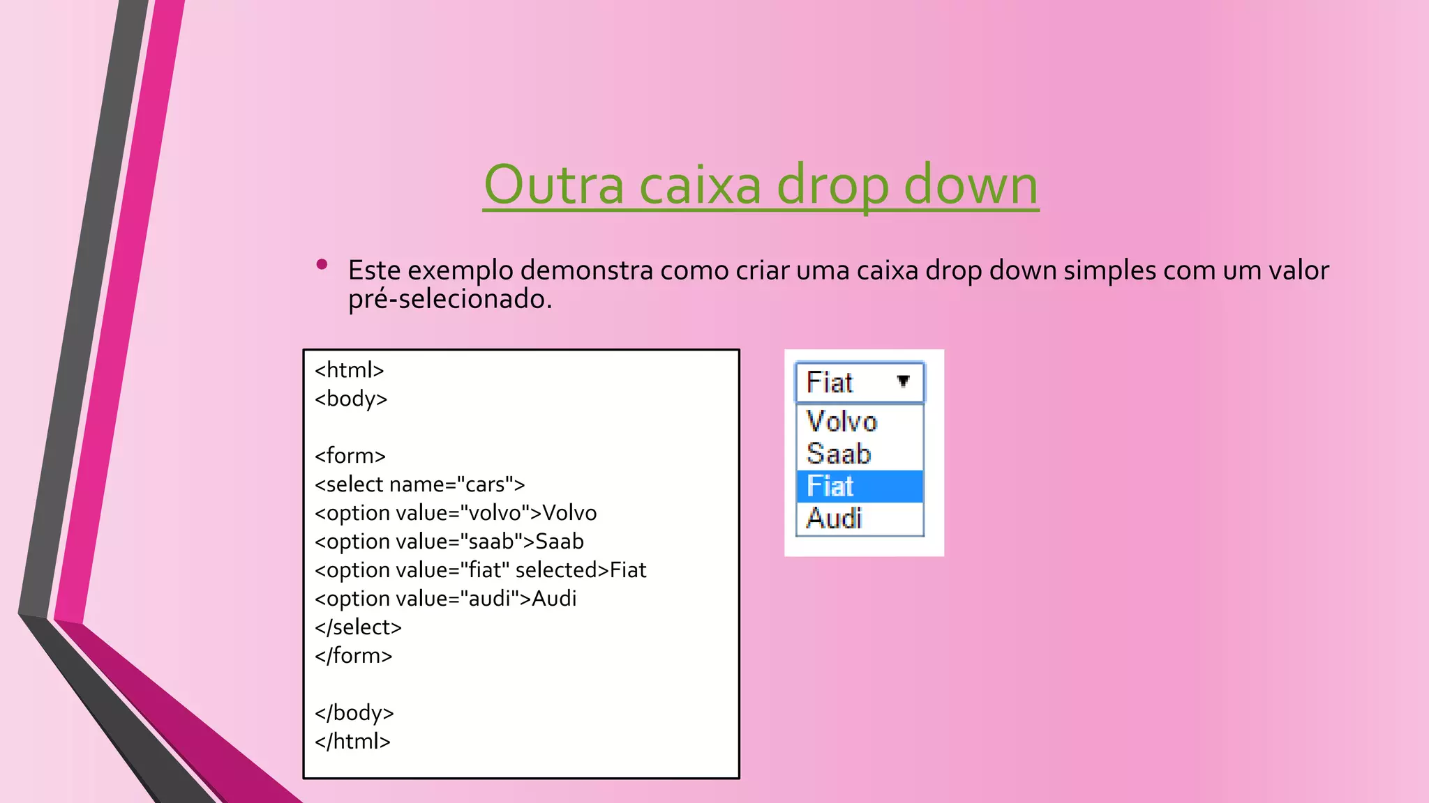 Outra caixa drop down
• Este exemplo demonstra como criar uma caixa drop down simples com um valor
pré-selecionado.
<html>
<body>
<form>
<select name="cars">
<option value="volvo">Volvo
<option value="saab">Saab
<option value="fiat" selected>Fiat
<option value="audi">Audi
</select>
</form>
</body>
</html>
 