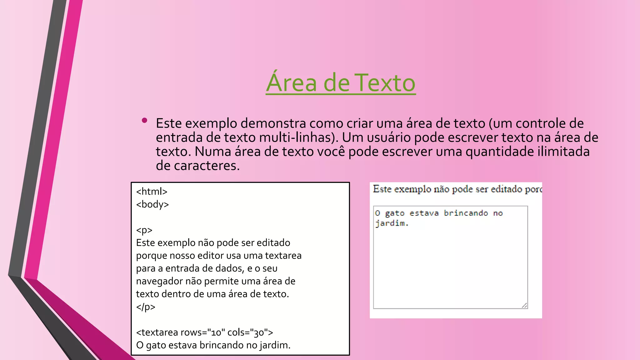 Área deTexto
• Este exemplo demonstra como criar uma área de texto (um controle de
entrada de texto multi-linhas). Um usuário pode escrever texto na área de
texto. Numa área de texto você pode escrever uma quantidade ilimitada
de caracteres.
<html>
<body>
<p>
Este exemplo não pode ser editado
porque nosso editor usa uma textarea
para a entrada de dados, e o seu
navegador não permite uma área de
texto dentro de uma área de texto.
</p>
<textarea rows="10" cols="30">
O gato estava brincando no jardim.
 