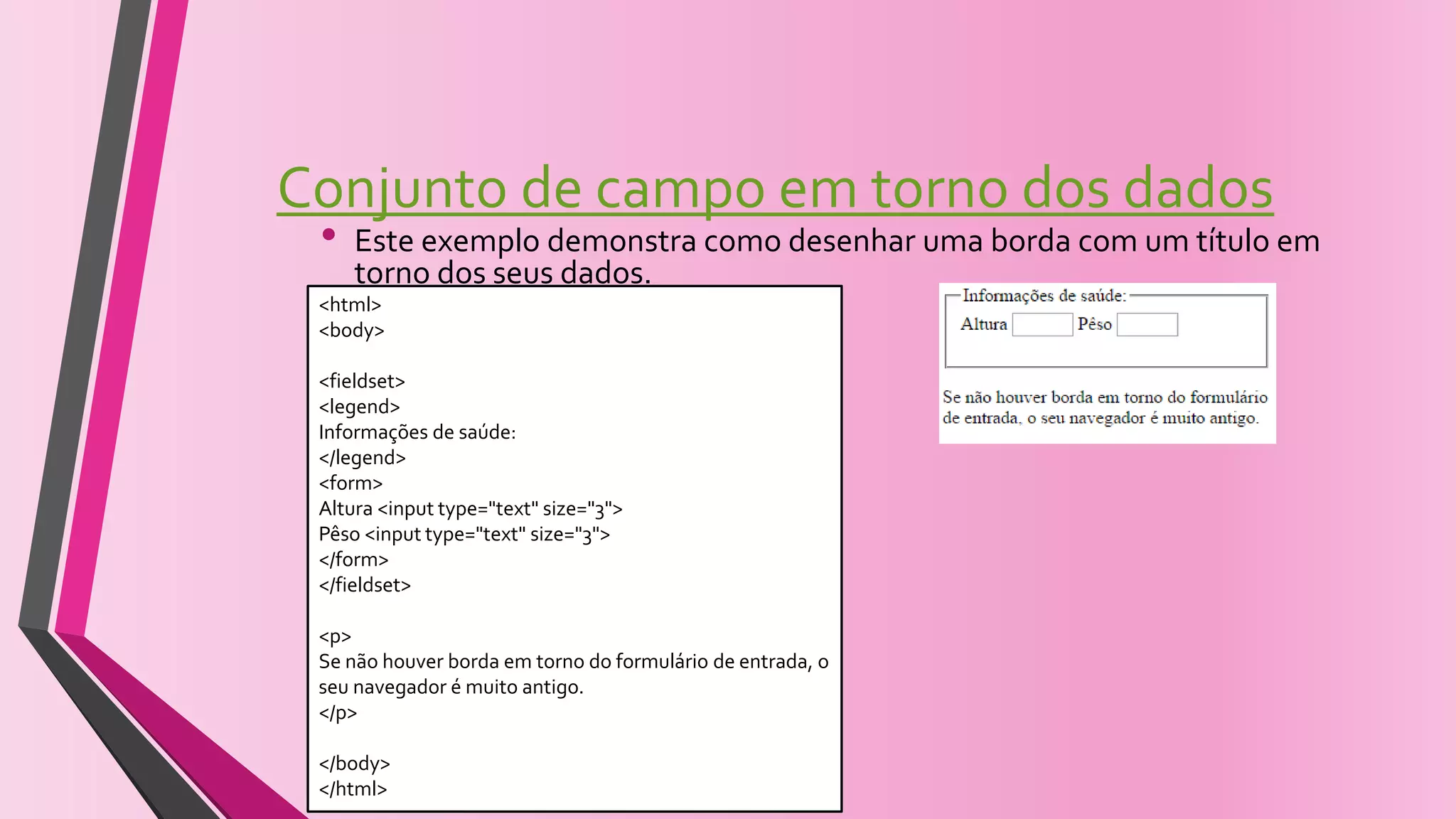 Conjunto de campo em torno dos dados
• Este exemplo demonstra como desenhar uma borda com um título em
torno dos seus dados.
<html>
<body>
<fieldset>
<legend>
Informações de saúde:
</legend>
<form>
Altura <input type="text" size="3">
Pêso <input type="text" size="3">
</form>
</fieldset>
<p>
Se não houver borda em torno do formulário de entrada, o
seu navegador é muito antigo.
</p>
</body>
</html>
 