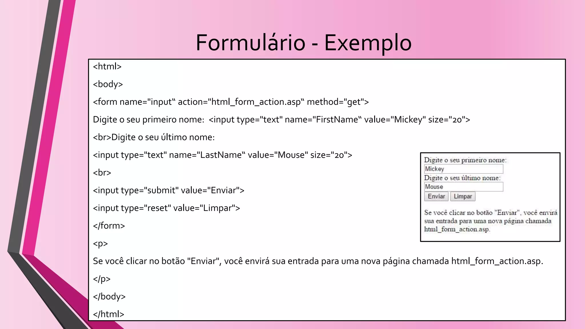 Formulário - Exemplo
<html>
<body>
<form name="input“ action="html_form_action.asp“ method="get">
Digite o seu primeiro nome: <input type="text" name="FirstName“ value="Mickey" size="20">
<br>Digite o seu último nome:
<input type="text" name="LastName“ value="Mouse" size="20">
<br>
<input type="submit" value="Enviar">
<input type="reset" value="Limpar">
</form>
<p>
Se você clicar no botão "Enviar", você envirá sua entrada para uma nova página chamada html_form_action.asp.
</p>
</body>
</html>
 