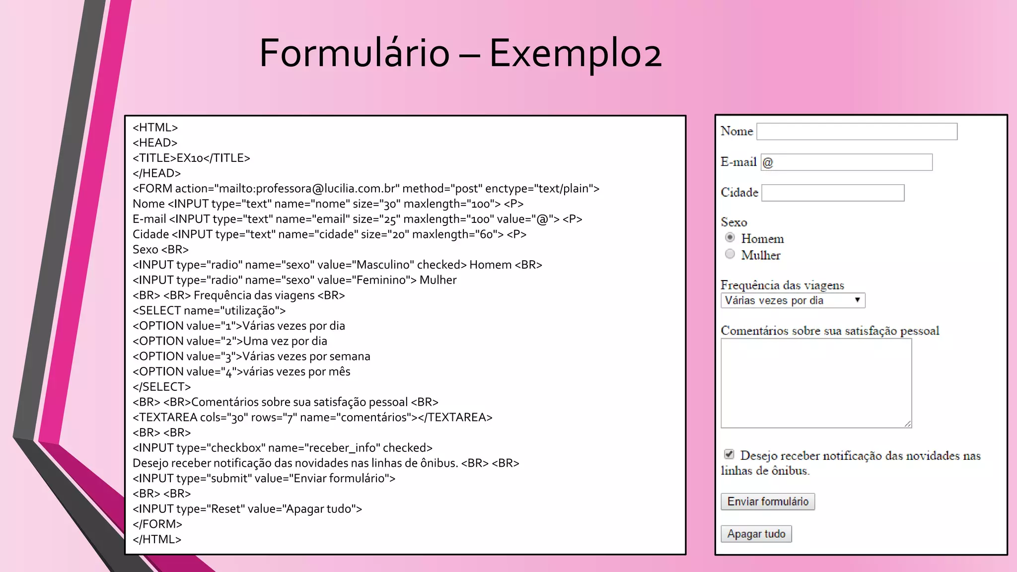 Formulário – Exemplo2
<HTML>
<HEAD>
<TITLE>EX10</TITLE>
</HEAD>
<FORM action="mailto:professora@lucilia.com.br" method="post" enctype="text/plain">
Nome <INPUT type="text" name="nome" size="30" maxlength="100"> <P>
E-mail <INPUT type="text" name="email" size="25" maxlength="100" value="@"> <P>
Cidade <INPUT type="text" name="cidade" size="20" maxlength="60"> <P>
Sexo <BR>
<INPUT type="radio" name="sexo" value="Masculino" checked> Homem <BR>
<INPUT type="radio" name="sexo" value="Feminino"> Mulher
<BR> <BR> Frequência das viagens <BR>
<SELECT name="utilização">
<OPTION value="1">Várias vezes por dia
<OPTION value="2">Uma vez por dia
<OPTION value="3">Várias vezes por semana
<OPTION value="4">várias vezes por mês
</SELECT>
<BR> <BR>Comentários sobre sua satisfação pessoal <BR>
<TEXTAREA cols="30" rows="7" name="comentários"></TEXTAREA>
<BR> <BR>
<INPUT type="checkbox" name="receber_info" checked>
Desejo receber notificação das novidades nas linhas de ônibus. <BR> <BR>
<INPUT type="submit" value="Enviar formulário">
<BR> <BR>
<INPUT type="Reset" value="Apagar tudo">
</FORM>
</HTML>
 