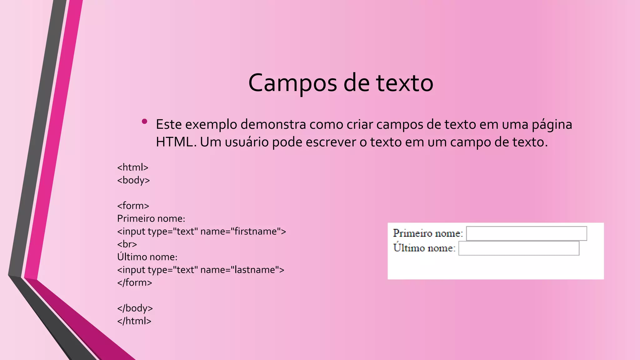 Campos de texto
• Este exemplo demonstra como criar campos de texto em uma página
HTML. Um usuário pode escrever o texto em um campo de texto.
<html>
<body>
<form>
Primeiro nome:
<input type="text" name="firstname">
<br>
Último nome:
<input type="text" name="lastname">
</form>
</body>
</html>
 