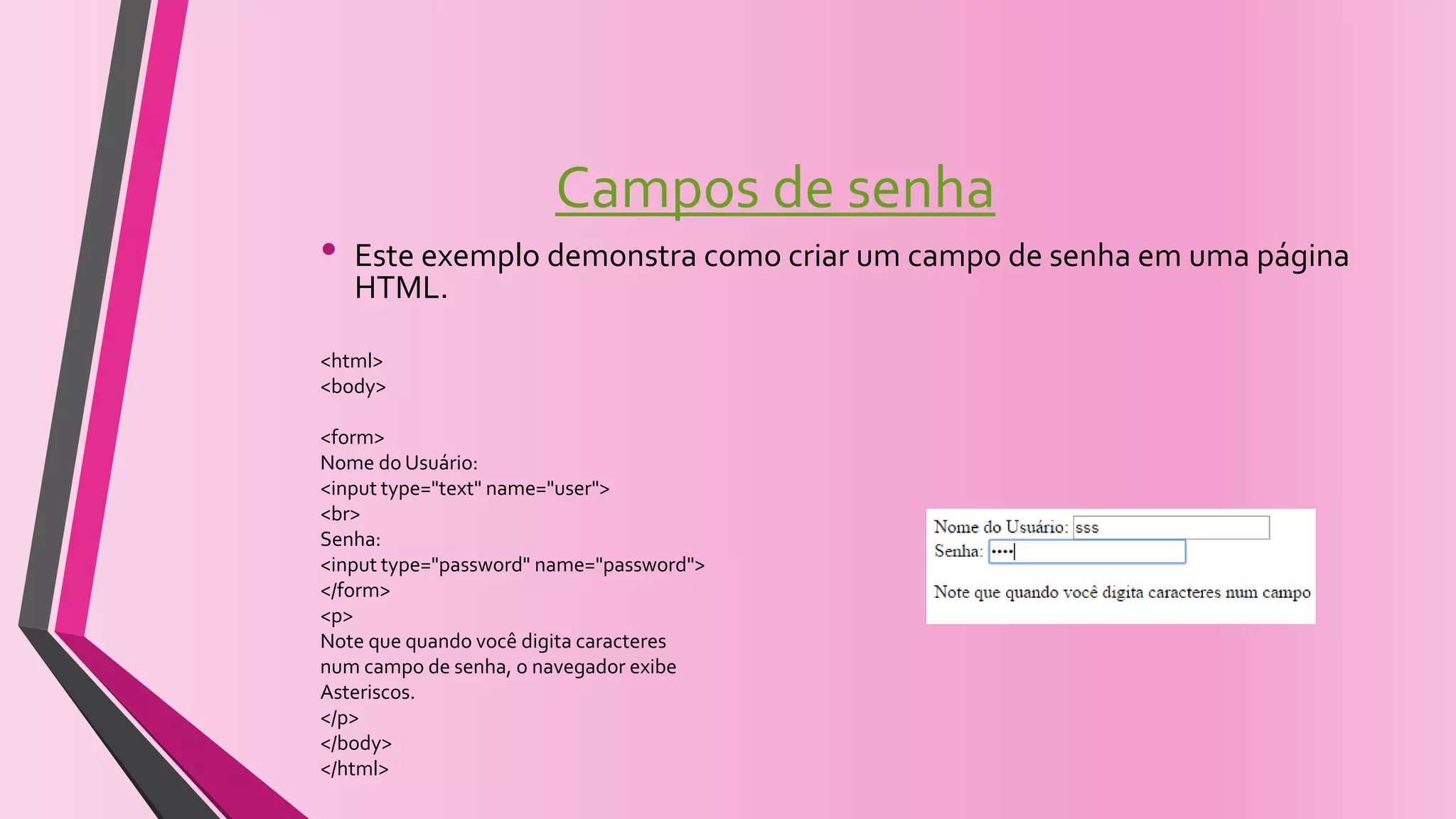 Campos de senha
• Este exemplo demonstra como criar um campo de senha em uma página
HTML.
<html>
<body>
<form>
Nome do Usuário:
<input type="text" name="user">
<br>
Senha:
<input type="password" name="password">
</form>
<p>
Note que quando você digita caracteres
num campo de senha, o navegador exibe
Asteriscos.
</p>
</body>
</html>
 