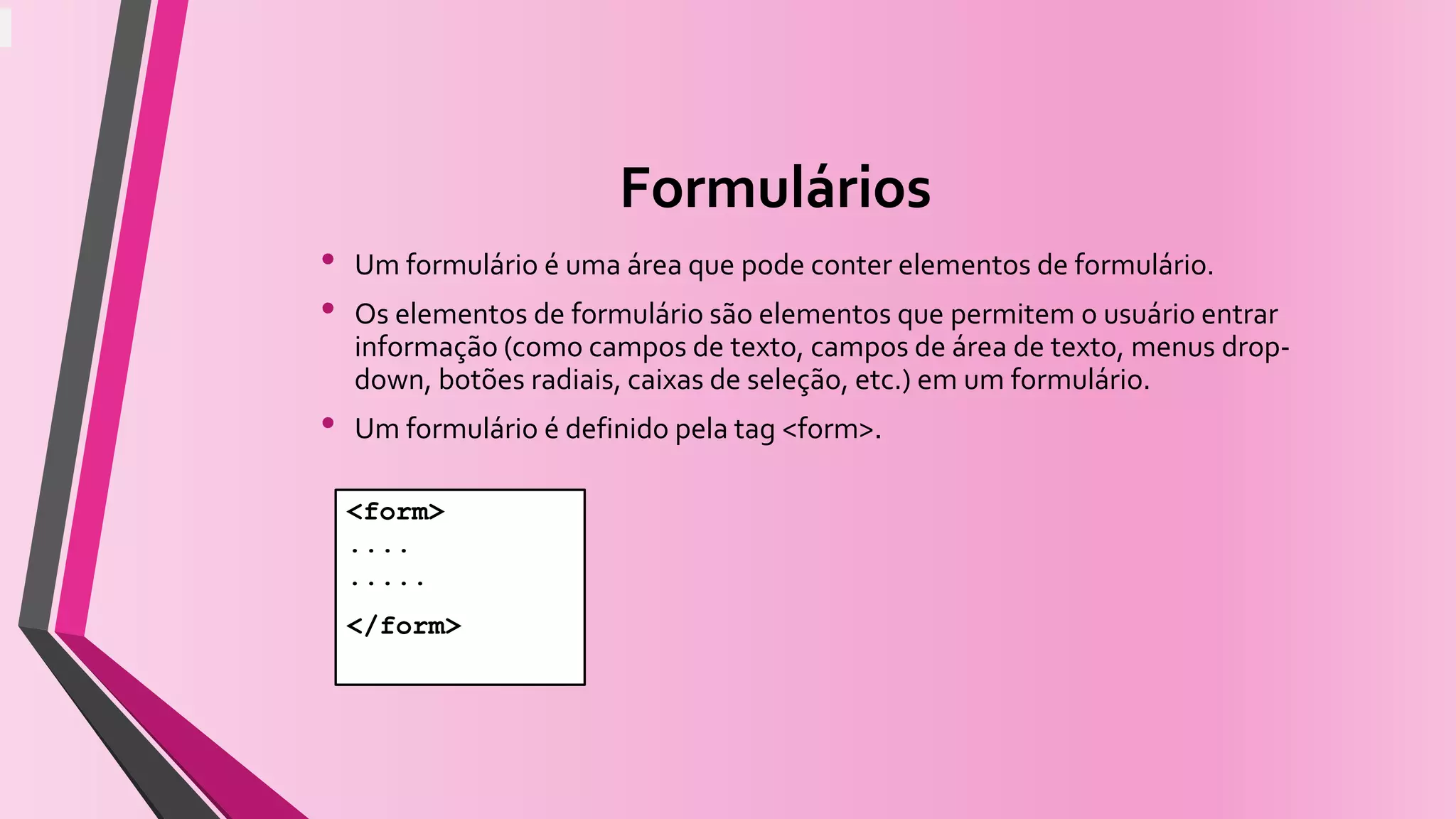 Formulários
• Um formulário é uma área que pode conter elementos de formulário.
• Os elementos de formulário são elementos que permitem o usuário entrar
informação (como campos de texto, campos de área de texto, menus drop-
down, botões radiais, caixas de seleção, etc.) em um formulário.
• Um formulário é definido pela tag <form>.
<form>
....
.....
</form>
 