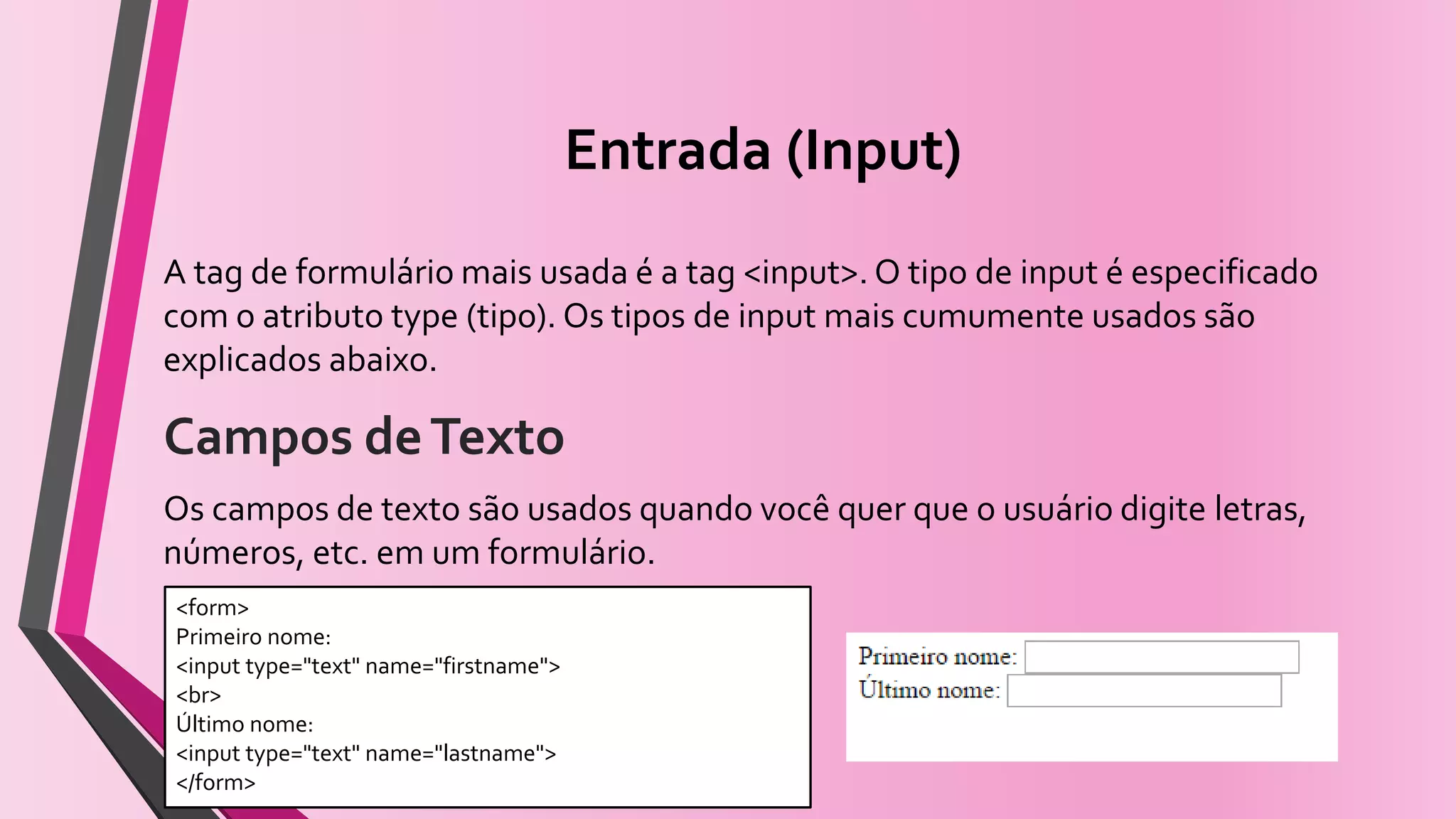 Entrada (Input)
A tag de formulário mais usada é a tag <input>. O tipo de input é especificado
com o atributo type (tipo). Os tipos de input mais cumumente usados são
explicados abaixo.
Campos deTexto
Os campos de texto são usados quando você quer que o usuário digite letras,
números, etc. em um formulário.
<form>
Primeiro nome:
<input type="text" name="firstname">
<br>
Último nome:
<input type="text" name="lastname">
</form>
 