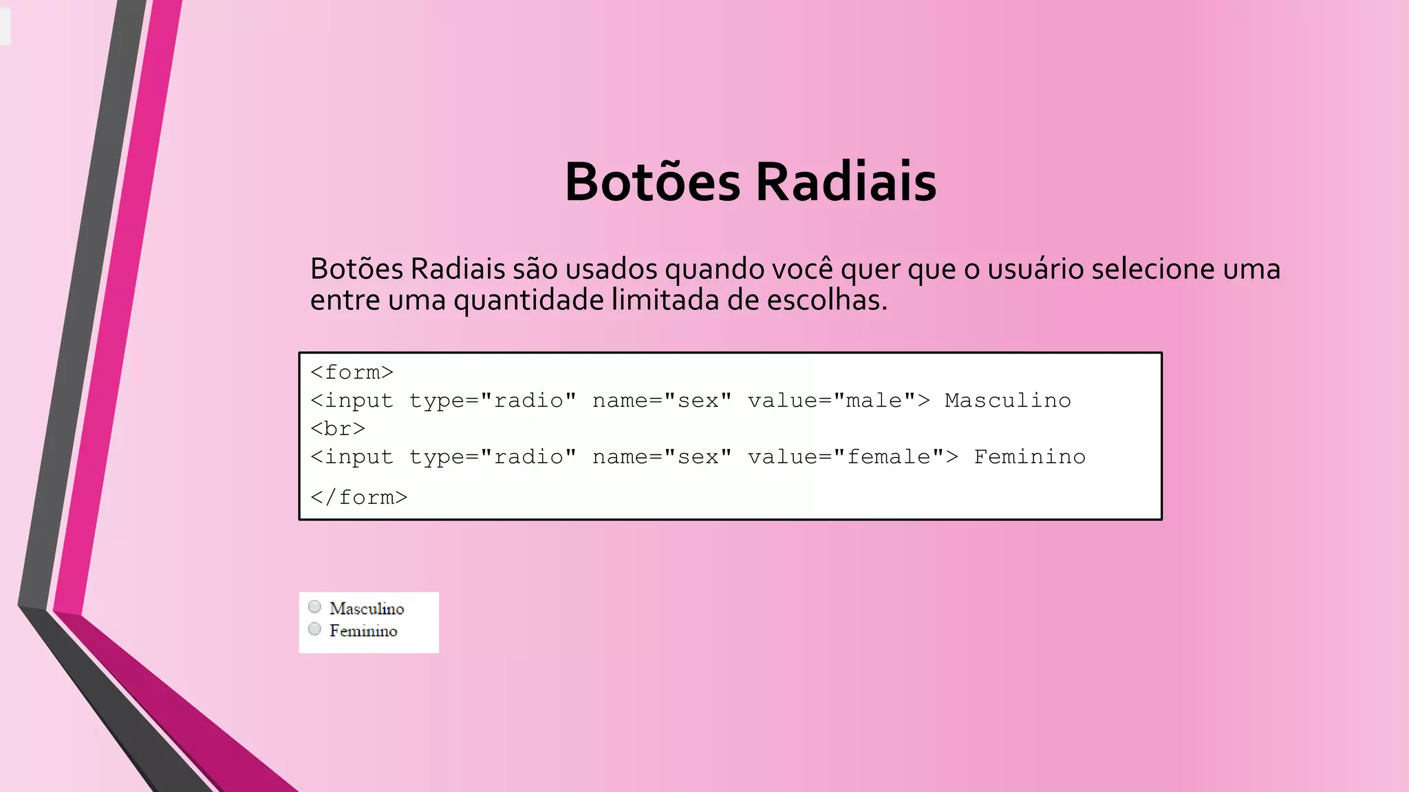 Botões Radiais
Botões Radiais são usados quando você quer que o usuário selecione uma
entre uma quantidade limitada de escolhas.
<form>
<input type="radio" name="sex" value="male"> Masculino
<br>
<input type="radio" name="sex" value="female"> Feminino
</form>
 