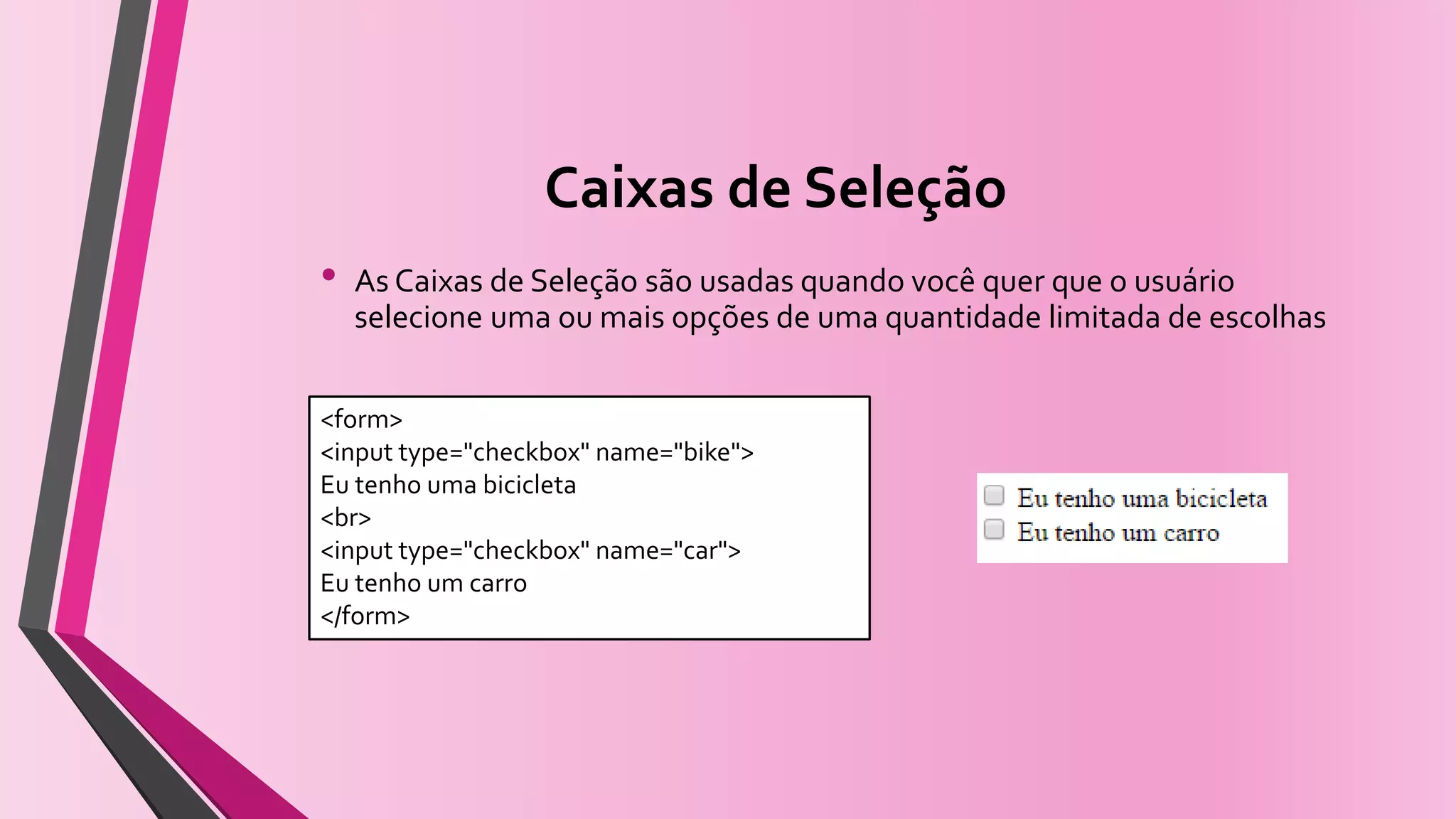 Caixas de Seleção
• As Caixas de Seleção são usadas quando você quer que o usuário
selecione uma ou mais opções de uma quantidade limitada de escolhas
<form>
<input type="checkbox" name="bike">
Eu tenho uma bicicleta
<br>
<input type="checkbox" name="car">
Eu tenho um carro
</form>
 
