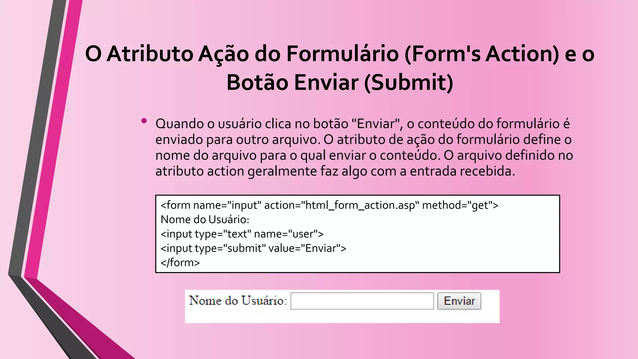 O Atributo Ação do Formulário (Form's Action) e o
Botão Enviar (Submit)
• Quando o usuário clica no botão "Enviar", o conteúdo do formulário é
enviado para outro arquivo. O atributo de ação do formulário define o
nome do arquivo para o qual enviar o conteúdo. O arquivo definido no
atributo action geralmente faz algo com a entrada recebida.
<form name="input" action="html_form_action.asp“ method="get">
Nome do Usuário:
<input type="text" name="user">
<input type="submit" value="Enviar">
</form>
 