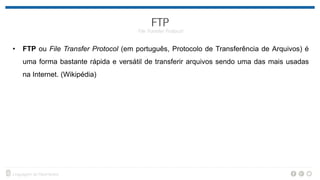 • FTP ou File Transfer Protocol (em português, Protocolo de Transferência de Arquivos) é
uma forma bastante rápida e versátil de transferir arquivos sendo uma das mais usadas
na Internet. (Wikipédia)
 