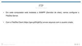 • Em cada computador está instalado o XAMPP (Servidor de sites), vamos configurar o
FileZilla Server.
• Com o FileZilla Client (https://goo.gl/9VgKOy) enviar arquivos com o usuário criado.
 