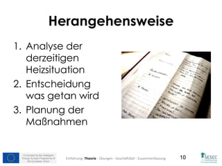 Co-funded by the Intelligent
Energy Europe Programme of
the European Union
10
Herangehensweise
1. Analyse der
derzeitigen
Heizsituation
2. Entscheidung
was getan wird
3. Planung der
Maßnahmen
Einführung- Theorie - Übungen - Geschäftsfall - Zusammenfassung
 