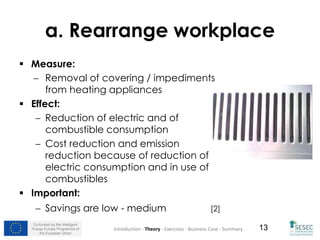 Co-funded by the Intelligent
Energy Europe Programme of
the European Union
13
a. Rearrange workplace
 Measure:
 Removal of covering / impediments
from heating appliances
 Effect:
 Reduction of electric and of
combustible consumption
 Cost reduction and emission
reduction because of reduction of
electric consumption and in use of
combustibles
 Important:
 Savings are low - medium [2]
Introduction - Theory - Exercises - Business Case - Summary
 