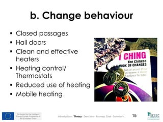 Co-funded by the Intelligent
Energy Europe Programme of
the European Union
15
b. Change behaviour
 Closed passages
 Hall doors
 Clean and effective
heaters
 Heating control/
Thermostats
 Reduced use of heating
 Mobile heating
Introduction - Theory - Exercises - Business Case - Summary
 