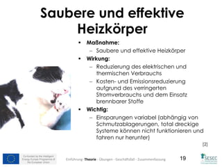 Co-funded by the Intelligent
Energy Europe Programme of
the European Union
19
Saubere und effektive
Heizkörper
 Maßnahme:
 Saubere und effektive Heizkörper
 Wirkung:
 Reduzierung des elektrischen und
thermischen Verbrauchs
 Kosten- und Emissionsreduzierung
aufgrund des verringerten
Stromverbrauchs und dem Einsatz
brennbarer Stoffe
 Wichtig:
 Einsparungen variabel (abhängig von
Schmutzablagerungen, total dreckige
Systeme können nicht funktionieren und
fahren nur herunter)
[2]
Einführung- Theorie - Übungen - Geschäftsfall - Zusammenfassung
 