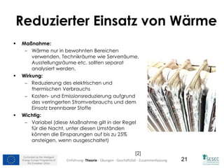 Co-funded by the Intelligent
Energy Europe Programme of
the European Union
21
Reduzierter Einsatz von Wärme
 Maßnahme:
 Wärme nur in bewohnten Bereichen
verwenden, Technikräume wie Serverräume,
Ausstellungsräume etc. sollten separat
analysiert werden.
 Wirkung:
 Reduzierung des elektrischen und
thermischen Verbrauchs
 Kosten- und Emissionsreduzierung aufgrund
des verringerten Stromverbrauchs und dem
Einsatz brennbarer Stoffe
 Wichtig:
 Variabel (diese Maßnahme gilt in der Regel
für die Nacht, unter diesen Umständen
können die Einsparungen auf bis zu 25%
ansteigen, wenn ausgeschaltet)
[2]
Einführung- Theorie - Übungen - Geschäftsfall - Zusammenfassung
 