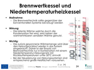 Co-funded by the Intelligent
Energy Europe Programme of
the European Union
24
Brennwertkessel und
Niedertemperaturheizkessel
 Maßnahme:
 Die Brennwerttechnik sollte gegenüber der
konventionellen Systeme bevorzugt werden
 Wirkung:
 Die latente Wärme welche durch die
Kondensation frei wird, wird neben der
wahrnehmbaren sensiblen Wärme genutzt.
 Wichtig:
 Die zurück gewonnene Wärmemenge wird über
den Heizungsrücklauf wieder in das System
eingebracht. Daher ist der Einsatz von
Brennwerttechnik nur in Kombination mit einem
Niedertemperatur-Heizungsnetz mit
Rücklauftemperaturen unter 50°C sinnvoll.
 Bei der Neuplanung von Heizungssystemen sind
entsprechend große Heizflächen vorzusehen.
[1, p. 24]
Einführung- Theorie - Übungen - Geschäftsfall - Zusammenfassung
 