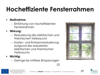 Co-funded by the Intelligent
Energy Europe Programme of
the European Union
27
Hocheffiziente Fensterrahmen
 Maßnahme:
 Einführung von hocheffizienten
Fensterrahmen
 Wirkung:
 Reduzierung des elektrischen und
thermischen Verbrauchs
 Kosten- und Emissionsreduzierung
aufgrund des reduzierten
elektrischen und thermischen
Verbrauchs
 Wichtig:
 Geringe bis mittlere Einsparungen
[2]
Einführung- Theorie - Übungen - Geschäftsfall - Zusammenfassung
 