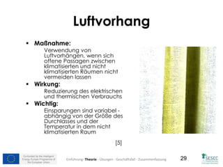 Co-funded by the Intelligent
Energy Europe Programme of
the European Union
29
Luftvorhang
 Maßnahme:
Verwendung von
Luftvorhängen, wenn sich
offene Passagen zwischen
klimatisierten und nicht
klimatisierten Räumen nicht
vermeiden lassen
 Wirkung:
Reduzierung des elektrischen
und thermischen Verbrauchs
 Wichtig:
Einsparungen sind variabel -
abhängig von der Größe des
Durchlasses und der
Temperatur in dem nicht
klimatisierten Raum
[5]
Einführung- Theorie - Übungen - Geschäftsfall - Zusammenfassung
 