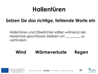 Co-funded by the Intelligent
Energy Europe Programme of
the European Union
35
Hallentüren
Setzen Sie das richtige, fehlende Worte ein
Hallentüren und Oberlichter sollten während der
Heizphase geschlossen bleiben um _________ zu
verhindern.
Wind Wärmeverluste Regen
Einführung- Theorie - Übungen - Geschäftsfall - Zusammenfassung
 