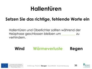 Co-funded by the Intelligent
Energy Europe Programme of
the European Union
36
Hallentüren
Setzen Sie das richtige, fehlende Worte ein
Hallentüren und Oberlichter sollten während der
Heizphase geschlossen bleiben um _________ zu
verhindern.
Wind Wärmeverluste Regen
Einführung- Theorie - Übungen - Geschäftsfall - Zusammenfassung
 
