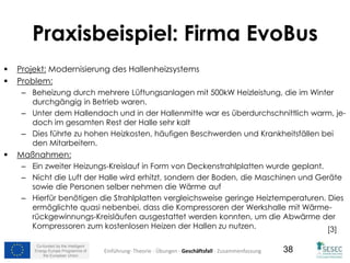 Co-funded by the Intelligent
Energy Europe Programme of
the European Union
38
 Projekt: Modernisierung des Hallenheizsystems
 Problem:
– Beheizung durch mehrere Lüftungsanlagen mit 500kW Heizleistung, die im Winter
durchgängig in Betrieb waren.
– Unter dem Hallendach und in der Hallenmitte war es überdurchschnittlich warm, je-
doch im gesamten Rest der Halle sehr kalt
– Dies führte zu hohen Heizkosten, häufigen Beschwerden und Krankheitsfällen bei
den Mitarbeitern.
 Maßnahmen:
– Ein zweiter Heizungs-Kreislauf in Form von Deckenstrahlplatten wurde geplant.
– Nicht die Luft der Halle wird erhitzt, sondern der Boden, die Maschinen und Geräte
sowie die Personen selber nehmen die Wärme auf
– Hierfür benötigen die Strahlplatten vergleichsweise geringe Heiztemperaturen. Dies
ermöglichte quasi nebenbei, dass die Kompressoren der Werkshalle mit Wärme-
rückgewinnungs-Kreisläufen ausgestattet werden konnten, um die Abwärme der
Kompressoren zum kostenlosen Heizen der Hallen zu nutzen. [3]
Einführung- Theorie - Übungen - Geschäftsfall - Zusammenfassung
Praxisbeispiel: Firma EvoBus
 