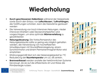 Co-funded by the Intelligent
Energy Europe Programme of
the European Union
41
Wiederholung
 Durch geschlossenen Hallentüren während der Heizperiode
sowie durch den Einbau von Luftschleusen / Luftvorhängen,
die Türöffnungen schützen, kann die Heizwärme gesteuert
werden
 Die Verwendung von hoch intensiven Heizungen, nieder
intensiven Strahlern oder Deckenstrahlplatten wird
vorgeschlagen, um eine optimale Wärmeverteilung zu
gewährleisten
 Heizungssteuerung: Die Vorlauftemperatur des
Heizungskreislaufes sollte so gering wie möglich gehalten
werden, die Verwendung von hocheffizienten
Umwälzpumpen mit Druckdifferenzregelung, einem
Synchronmotor und einem Permanentmagnet-Rotor wird
empfohlen
• Erfahrungsgemäß lässt sich der Heizenergiebedarf je 1°C
Reduzierung der Raumtemperatur um ca. 6% senken.
 Brennwertkessel werden anstelle der herkömmlichen Systeme
bevorzugt, da sie auf die effizienteste Art und Weise die
Primärenergie nutzen.
Einführung- Theorie - Übungen - Geschäftsfall - Zusammenfassung
 