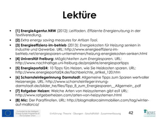 Co-funded by the Intelligent
Energy Europe Programme of
the European Union
42
Lektüre
 [1] EnergieAgentur.NRW (2012): Leitfaden. Effiziente Energienutzung in der
Textilveredlung.
 [2] Extra energy saving measures for Artisan Tool.
 [3] Energieeffizienz-im-betrieb (2013): Energiekosten für Heizung senken in
Industrie und Gewerbe. URL: http://www.energieeffizienz-im-
betrieb.net/energiesparen-unternehmen/heizung-energiekosten-senken.html
 [4] Universität Freiburg: Möglichkeiten zum Energiesparen. URL:
http://www.nachhaltige.uni-freiburg.de/projekte/energiespartipps
 [5] Energieportal24: 10 Tipps fürs Heizen, wie Sie Heizkosten sparen. URL:
http://www.energieportal24.de/fachberichte_artikel_120.htm
 [6] Schornsteinfegerinnung Darmstadt: Allgemeine Tipps zum Sparen wertvoller
Heizenergie. URL: http://www.schornsteinfeger-innung-
darmstadt.de/bilder_he/files/Tipp_8_zum_Energiesparen__Allgemein_.pdf
 [7] Ratgeber Heizen: Welche Arten von Heizsystemen gibt es? URL:
http://www.ratgeberheizen.com/arten-von-heizsystemen.html
 [8] Mic: Der Paraffinofen. URL: http://blogmallorcaimmobilien.com/tag/winter-
auf-mallorca/
Einführung- Theorie - Übungen - Geschäftsfall - Zusammenfassung
 