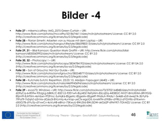 Co-funded by the Intelligent
Energy Europe Programme of
the European Union
46
Bilder -4
 Folie 27 – mikemccaffrey: IMG_2575 Green Curtain – URI:
http://www.flickr.com/photos/mccaffry/5318674611/sizes/m/in/photostream/ License: CC BY 2.0
(http://creativecommons.org/licenses/by/2.0/legalcode)
 Folie 28 – Florian Simeth: Arbeiten von zu Hause mit dem Laptop – URI:
http://www.flickr.com/photos/hangout-lifestyle/5865980513/sizes/o/in/photostream/ License: CC BY 2.0
(http://creativecommons.org/licenses/by/2.0/legalcode)
 Folie 29, 31 – Bilal Kamoon: Question Mark Graffiti – URI: http://www.flickr.com/photos/bilal-
kamoon/6835060992/sizes/m/in/photostream/ License: CC BY 2.0
(http://creativecommons.org/licenses/by/2.0/legalcode)
 Folie 30, 32 – Photocapy: ! – URI:
http://www.flickr.com/photos/photocapy/3834784192/sizes/m/in/photostream/ License: CC BY-SA 2.0
(http://creativecommons.org/licenses/by-sa/2.0/legalcode)
 Folie 35 – Son of Groucho: Not Our Guide – URI:
http://www.flickr.com/photos/sonofgroucho/3855487710/sizes/z/in/photostream/ License: CC BY 2.0
(http://creativecommons.org/licenses/by/2.0/legalcode)
 Folie 38 – Kutchala Sutchi: Repetition, 23.03.'10, Abidjan-Yopougon (4640) – URI:
http://www.flickr.com/photos/kutchala/4469943694/sizes/o/in/photostream/ License: CC BY 2.0
(http://creativecommons.org/licenses/by/2.0/legalcode)
 Folie 39 – evoo73: Windows – URI: http://www.flickr.com/photos/evoo73/3702164848/sizes/m/in/photolist-
6D9yCq-6vRS9w-92UgLg-bBKKcC-83Z1LS-92D1wh-8Lp4DZ-9eFpNm-85cqDq-44D8GC-NVZY-8mUXHM-dRVtGQ-
8Sjmt9-8JHTXm-4smbxn-9T2Fmc-5uHqK6-8SgeHc-8SgeMv-8SgeRT-9Hdiuh-9Hdiy1-5x46B-xZsfi-6wej7A-3bYyF6-
79FaT9-7x2qhZ-a2nVe-dG6o3i-8VLmtq-4uvVap-ueCfx-egoGtL-bvxMTN-dYKBiv-dYRiLU-dYGVKk-dYKwmn-
dXXG7B-dYtuTp-dYvwCv-4oVuHB-eBhcr-75KwuU-8WJ5td-8WJ5DW-akG62P-69MYKT-7GhAZZ/ License: CC BY
2.0 (http://creativecommons.org/licenses/by/2.0/legalcode)
46Einführung- Theorie - Übungen - Geschäftsfall - Zusammenfassung
 