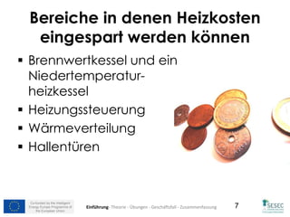 Co-funded by the Intelligent
Energy Europe Programme of
the European Union
7
Bereiche in denen Heizkosten
eingespart werden können
 Brennwertkessel und ein
Niedertemperatur-
heizkessel
 Heizungssteuerung
 Wärmeverteilung
 Hallentüren
Einführung- Theorie - Übungen - Geschäftsfall - Zusammenfassung
 