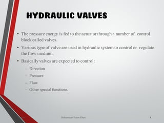 Mohammad Azam Khan
HYDRAULIC VALVES
2Valves
• The pressure energy is fed to the actuator through a number of control
block called valves.
• Various type of valve are used in hydraulic system to control or regulate
the flow medium.
• Basicallyvalves are expected to control:
– Direction
– Pressure
– Flow
– Other special functions.
 