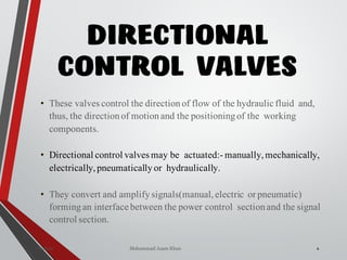 Mohammad Azam Khan
DIRECTIONAL
CONTROL VALVES
4Valves
• These valves control the directionof flow of the hydraulic fluid and,
thus, the directionof motionand the positioningof the working
components.
• Directional control valves may be actuated:- manually,mechanically,
electrically,pneumaticallyor hydraulically.
• They convert and amplifysignals(manual,electric or pneumatic)
formingan interface between the power control sectionand the signal
control section.
 