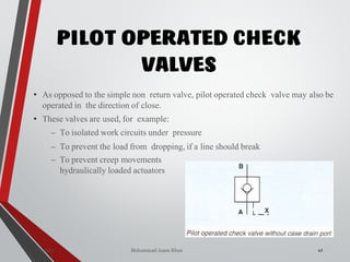 Mohammad Azam Khan
PILOT OPERATED CHECK
VALVES
42
• As opposed to the simple non return valve, pilot operated check valve may also be
operated in the direction of close.
• These valves are used, for example:
– To isolated work circuits under pressure
– To prevent the load from dropping, if a line should break
– To prevent creep movements
hydraulically loaded actuators
Valves
 