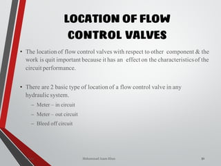 Mohammad Azam Khan
LOCATION OF FLOW
CONTROL VALVES
51Valves
• The locationof flow control valves with respect to other component & the
work is quit important because it has an effect on the characteristicsof the
circuit performance.
• There are 2 basic type of locationof a flow control valve in any
hydraulic system.
– Meter – in circuit
– Meter – out circuit
– Bleed off circuit
 