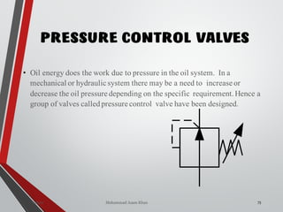 Mohammad Azam Khan
PRESSURE CONTROL VALVES
73Valves
• Oil energy does the work due to pressure in the oil system. In a
mechanical or hydraulic system there may be a need to increase or
decrease the oil pressure depending on the specific requirement.Hence a
group of valves calledpressure control valve have been designed.
 