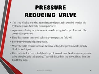 Mohammad Azam Khan
PRESSURE
REDUCING VALVE
• Thistypeofvalveisusedtomaintainreducedpressureinspecified locationofa
hydraulicsystem.Normallyitisanopen valve.
• Apressurereducingvalveisonewhichusedaspringloadedspool tocontrolthe
downstreampressure.
• Ifthedownstreampressureisbelowthevaluepressure,fluidwill
• flowfreelyfromtheinlettotheoutlet.
• Whentheoutletpressureincreasesthevalvesetting,thespool movestopartially
blocktheoutletport.
• Ifthevalveisclosedcompletelybythespool,itcouldcausethe downstreampressure
tobuildupabovethevalvesetting.Toavoid this,adrainlineisprovidedtodrainthe
fluidtothe tank.
82Valves
 