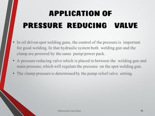 Mohammad Azam Khan
APPLICATION OF
PRESSURE REDUCING VALVE
85Valves
• In oil drivenspot welding guns, the control of the pressure is important
for good welding. In that hydraulic system both welding gun and the
clamp are powered by the same pump/power pack.
• A pressure reducing valve which is placed in between the welding gun and
main pressure,which will regulate the pressure on the spot welding gun.
• The clamp pressure is determinedby the pump relief valve setting.
 