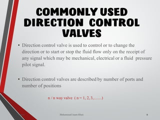 Mohammad Azam Khan
COMMONLY USED
DIRECTION CONTROL
VALVES
9Valves
• Direction control valve is used to control or to change the
direction or to start or stop the fluid flow only on the receipt of
any signal which may be mechanical, electrical or a fluid pressure
pilot signal.
• Direction control valves are described by number of ports and
number of positions
n / n way valve ( n = 1, 2, 3,……)
 