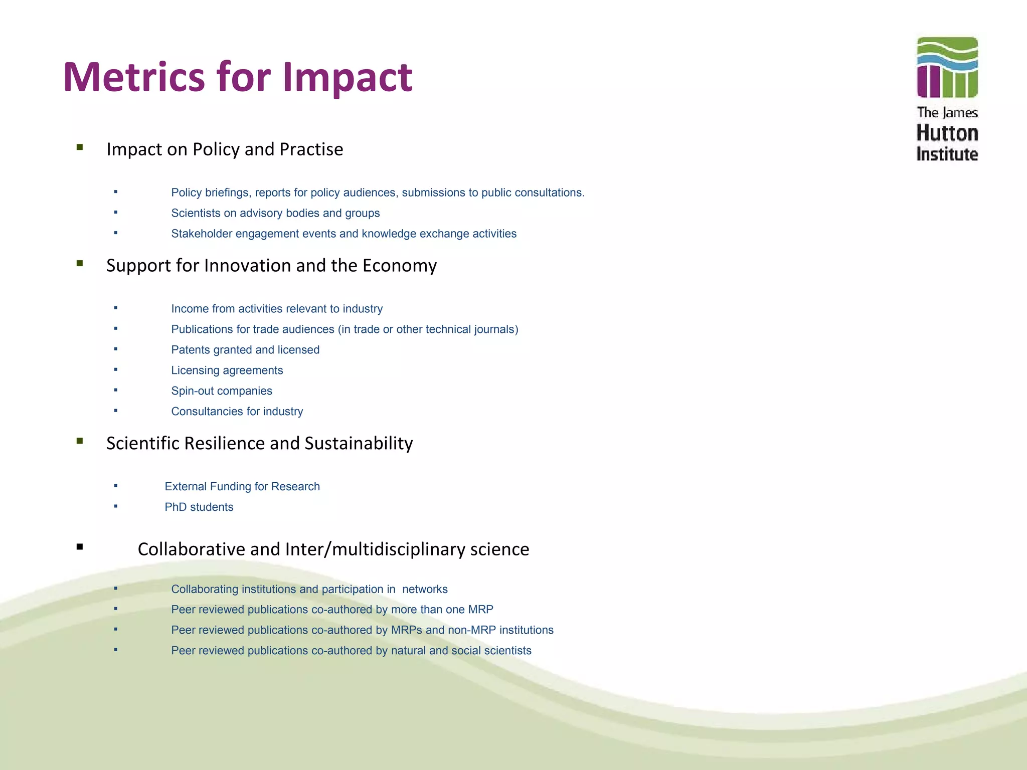 Metrics for Impact
   Impact on Policy and Practise

           Policy briefings, reports for policy audiences, submissions to public consultations.
           Scientists on advisory bodies and groups
           Stakeholder engagement events and knowledge exchange activities

   Support for Innovation and the Economy

           Income from activities relevant to industry
           Publications for trade audiences (in trade or other technical journals)
           Patents granted and licensed
           Licensing agreements
           Spin-out companies
           Consultancies for industry

   Scientific Resilience and Sustainability

          External Funding for Research
          PhD students


       Collaborative and Inter/multidisciplinary science
           Collaborating institutions and participation in networks
           Peer reviewed publications co-authored by more than one MRP
           Peer reviewed publications co-authored by MRPs and non-MRP institutions
           Peer reviewed publications co-authored by natural and social scientists
 
