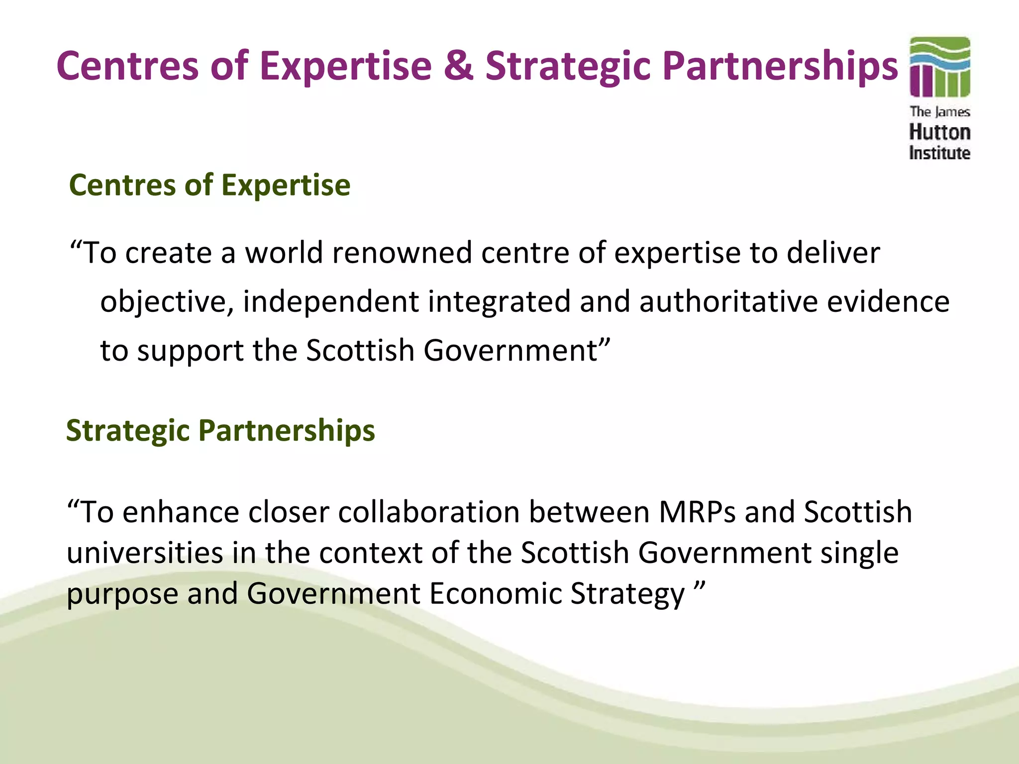 Centres of Expertise & Strategic Partnerships

Centres of Expertise
“To create a world renowned centre of expertise to deliver
  objective, independent integrated and authoritative evidence
  to support the Scottish Government”

Strategic Partnerships

“To enhance closer collaboration between MRPs and Scottish
universities in the context of the Scottish Government single
purpose and Government Economic Strategy ”
 