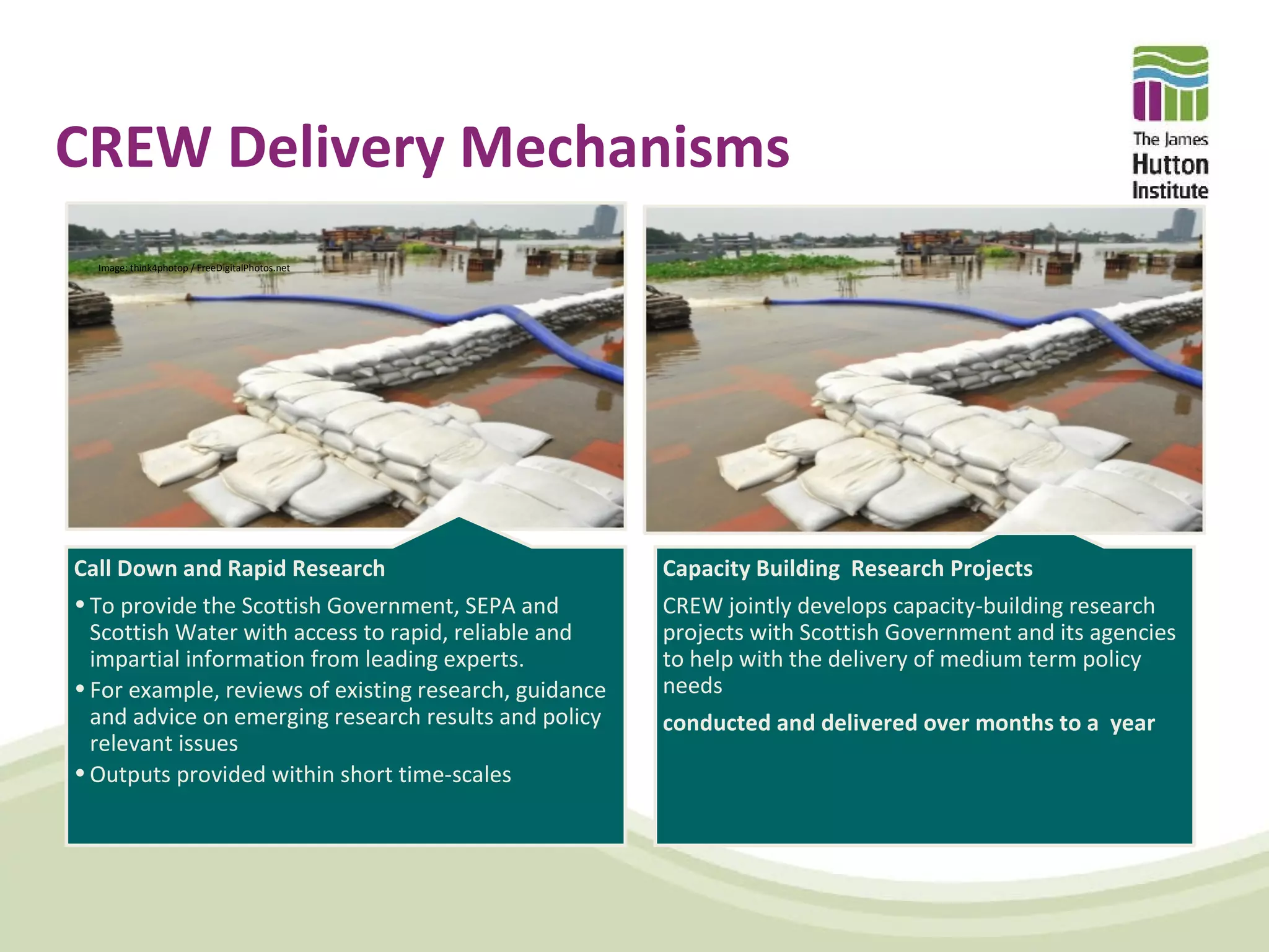CREW Delivery Mechanisms
  Image: think4photop / FreeDigitalPhotos.net




Call Down and Rapid Research                            Capacity Building Research Projects
• To provide the Scottish Government, SEPA and          CREW jointly develops capacity-building research
  Scottish Water with access to rapid, reliable and     projects with Scottish Government and its agencies
  impartial information from leading experts.           to help with the delivery of medium term policy
• For example, reviews of existing research, guidance   needs
  and advice on emerging research results and policy    conducted and delivered over months to a year
  relevant issues
• Outputs provided within short time-scales
 