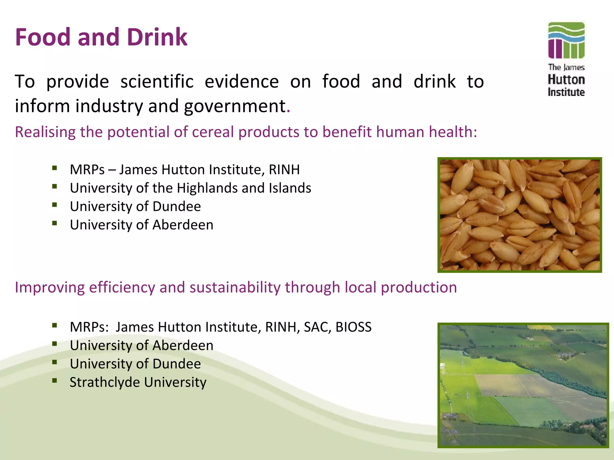 Food and Drink
To provide scientific evidence on food and drink to
inform industry and government.
Realising the potential of cereal products to benefit human health:

        MRPs – James Hutton Institute, RINH
        University of the Highlands and Islands
        University of Dundee
        University of Aberdeen



Improving efficiency and sustainability through local production

        MRPs: James Hutton Institute, RINH, SAC, BIOSS
        University of Aberdeen
        University of Dundee
        Strathclyde University
 