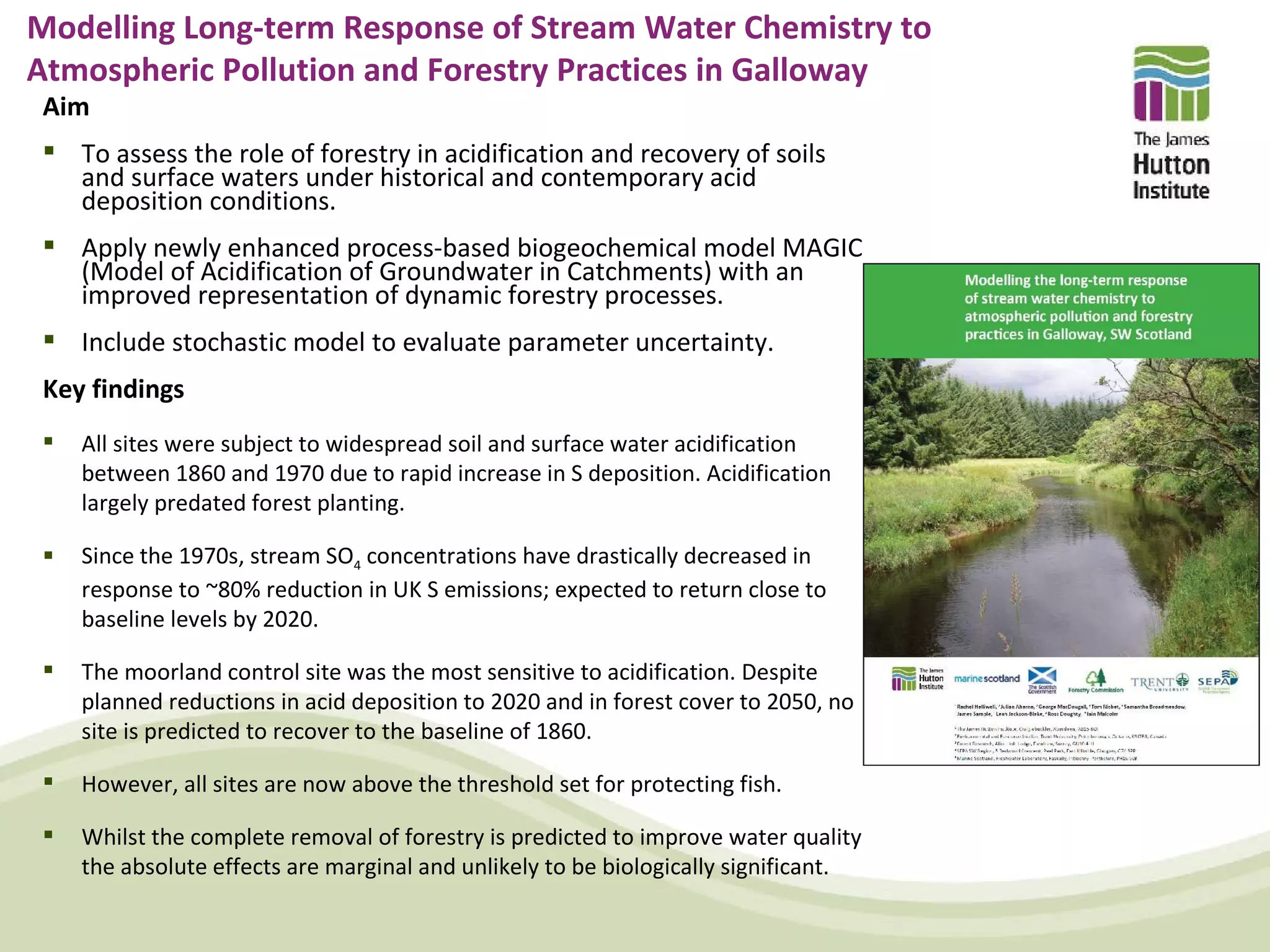 Modelling Long-term Response of Stream Water Chemistry to
Atmospheric Pollution and Forestry Practices in Galloway
 Aim
  To assess the role of forestry in acidification and recovery of soils
   and surface waters under historical and contemporary acid
   deposition conditions.
  Apply newly enhanced process-based biogeochemical model MAGIC
   (Model of Acidification of Groundwater in Catchments) with an
   improved representation of dynamic forestry processes.
  Include stochastic model to evaluate parameter uncertainty.
 Key findings
    All sites were subject to widespread soil and surface water acidification
     between 1860 and 1970 due to rapid increase in S deposition. Acidification
     largely predated forest planting.

    Since the 1970s, stream SO4 concentrations have drastically decreased in
     response to ~80% reduction in UK S emissions; expected to return close to
     baseline levels by 2020.

    The moorland control site was the most sensitive to acidification. Despite
     planned reductions in acid deposition to 2020 and in forest cover to 2050, no
     site is predicted to recover to the baseline of 1860.

    However, all sites are now above the threshold set for protecting fish.

    Whilst the complete removal of forestry is predicted to improve water quality
     the absolute effects are marginal and unlikely to be biologically significant.
 
