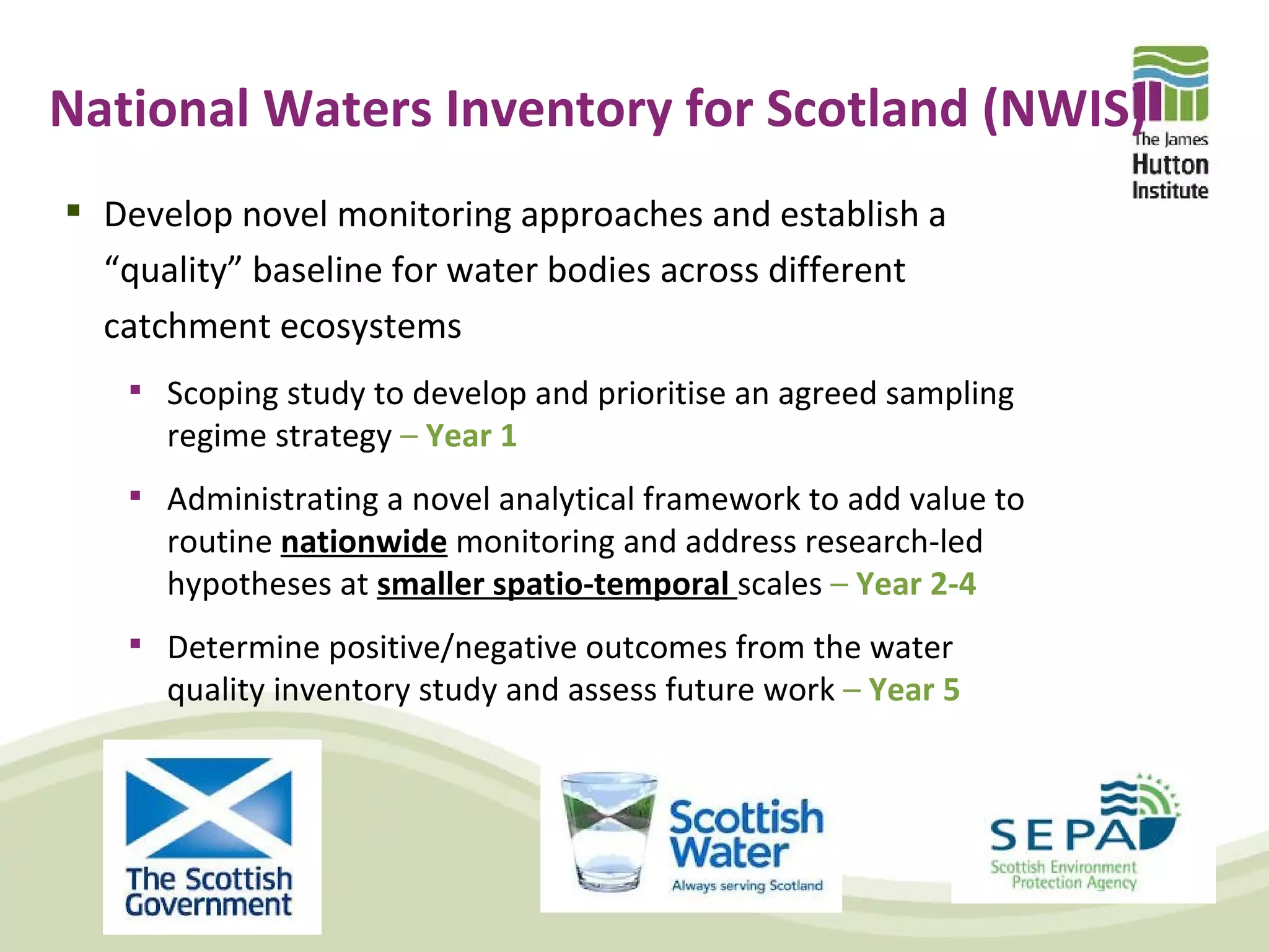 National Waters Inventory for Scotland (NWIS)
 Develop novel monitoring approaches and establish a
  “quality” baseline for water bodies across different
  catchment ecosystems
    Scoping study to develop and prioritise an agreed sampling
      regime strategy – Year 1
    Administrating a novel analytical framework to add value to
      routine nationwide monitoring and address research-led
      hypotheses at smaller spatio-temporal scales – Year 2-4
    Determine positive/negative outcomes from the water
      quality inventory study and assess future work – Year 5
 