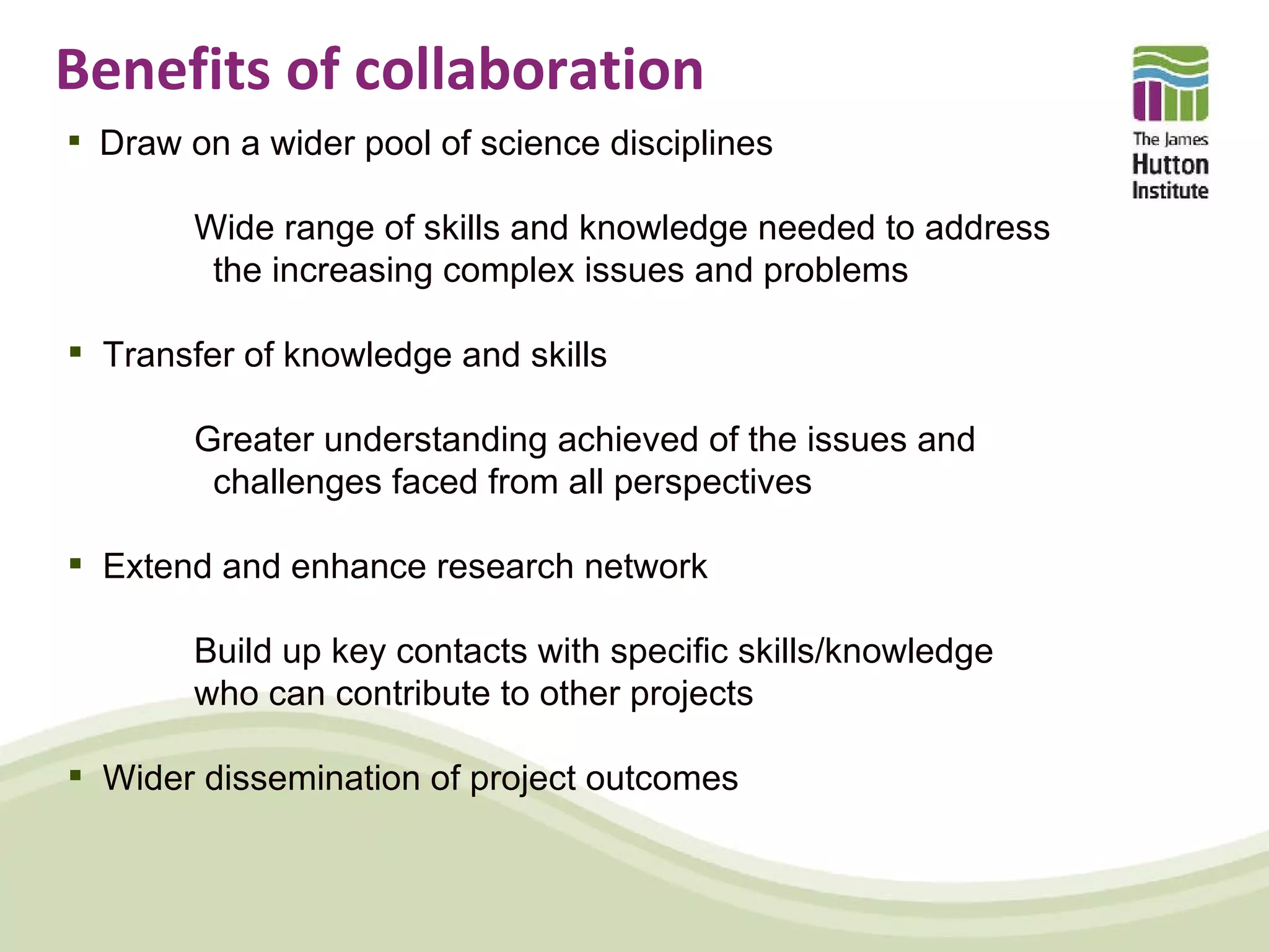 Benefits of collaboration
 Draw on a wider pool of science disciplines

        Wide range of skills and knowledge needed to address
         the increasing complex issues and problems

 Transfer of knowledge and skills

        Greater understanding achieved of the issues and
         challenges faced from all perspectives

 Extend and enhance research network

        Build up key contacts with specific skills/knowledge
        who can contribute to other projects

 Wider dissemination of project outcomes
 